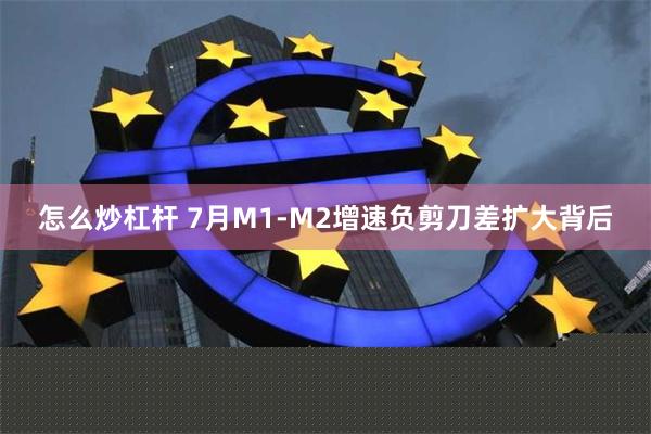 怎么炒杠杆 7月M1-M2增速负剪刀差扩大背后