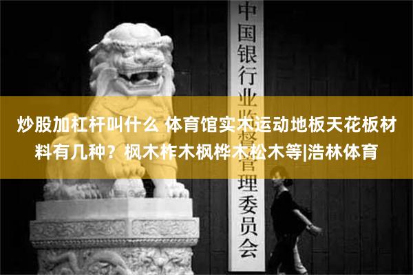 炒股加杠杆叫什么 体育馆实木运动地板天花板材料有几种？枫木柞木枫桦木松木等|浩林体育