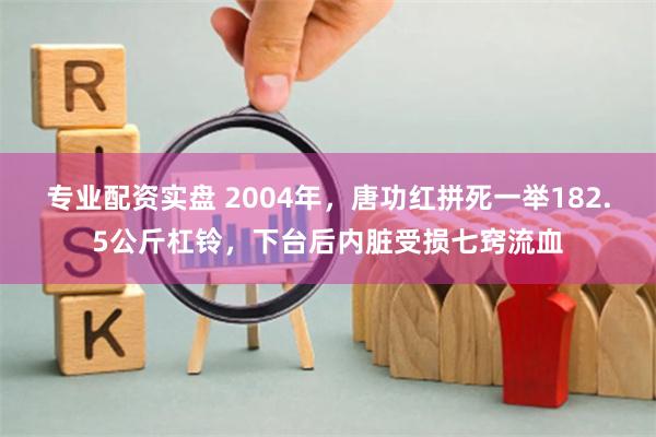 专业配资实盘 2004年，唐功红拼死一举182.5公斤杠铃，下台后内脏受损七窍流血