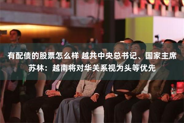 有配债的股票怎么样 越共中央总书记、国家主席苏林：越南将对华关系视为头等优先