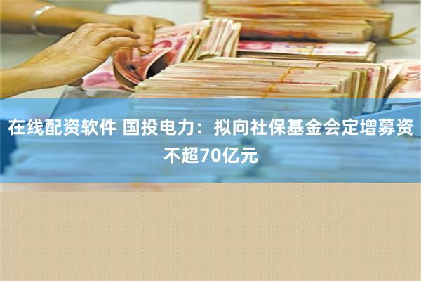 在线配资软件 国投电力：拟向社保基金会定增募资不超70亿元