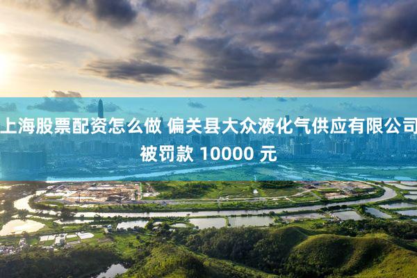 上海股票配资怎么做 偏关县大众液化气供应有限公司被罚款 10000 元