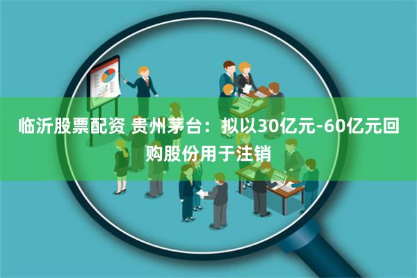 临沂股票配资 贵州茅台：拟以30亿元-60亿元回购股份用于注销