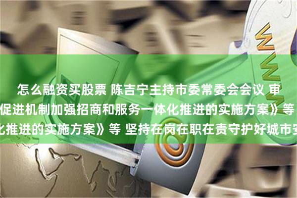 怎么融资买股票 陈吉宁主持市委常委会会议 审议通过《关于优化投资促进机制加强招商和服务一体化推进的实施方案》等 坚持在岗在职在责守护好城市安全