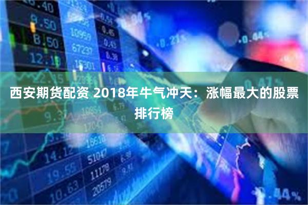 西安期货配资 2018年牛气冲天：涨幅最大的股票排行榜