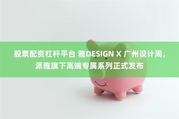 股票配资杠杆平台 雅DESIGN X 广州设计周，派雅旗下高端专属系列正式发布