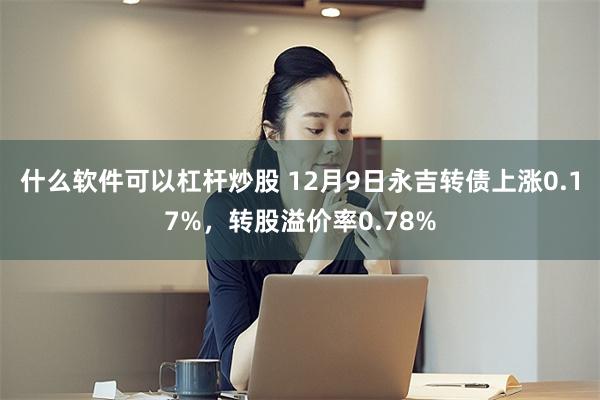 什么软件可以杠杆炒股 12月9日永吉转债上涨0.17%，转股溢价率0.78%