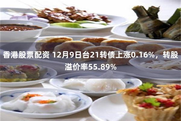 香港股票配资 12月9日台21转债上涨0.16%，转股溢价率55.89%