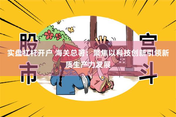 实盘杠杆开户 海关总署：聚焦以科技创新引领新质生产力发展