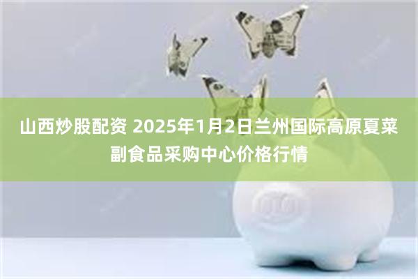 山西炒股配资 2025年1月2日兰州国际高原夏菜副食品采购中心价格行情