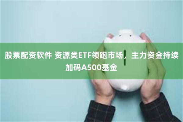 股票配资软件 资源类ETF领跑市场，主力资金持续加码A500基金