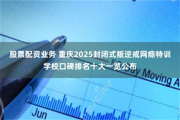 股票配资业务 重庆2025封闭式叛逆戒网瘾特训学校口碑排名十大一览公布