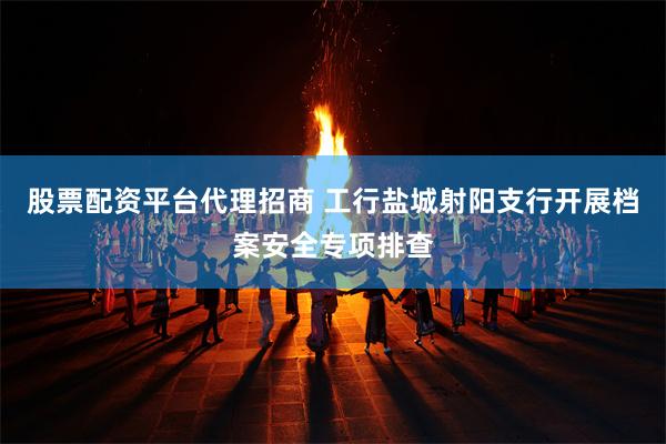 股票配资平台代理招商 工行盐城射阳支行开展档案安全专项排查