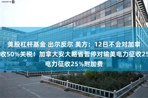 美股杠杆基金 出尔反尔 美方：12日不会对加拿大钢铝征收50%关税！加拿大安大略省暂停对输美电力征收25%附加费