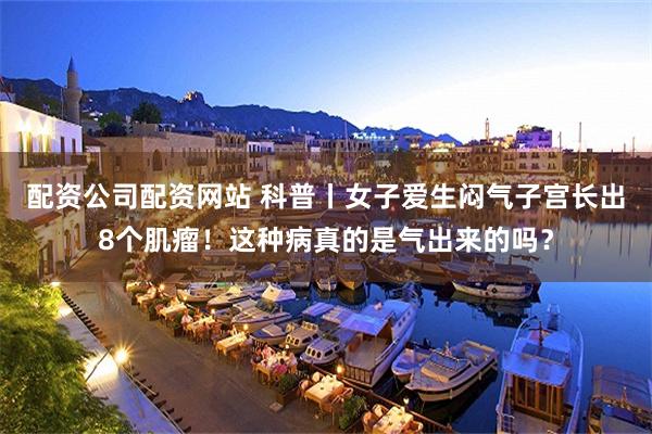 配资公司配资网站 科普丨女子爱生闷气子宫长出8个肌瘤！这种病真的是气出来的吗？