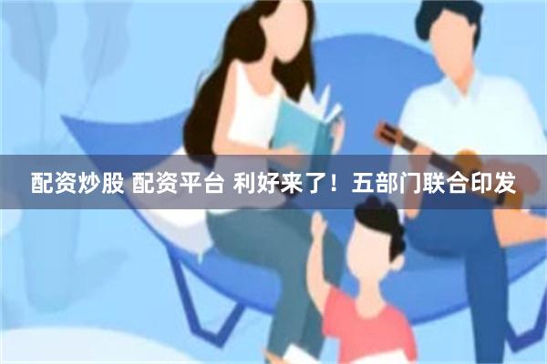 配资炒股 配资平台 利好来了！五部门联合印发