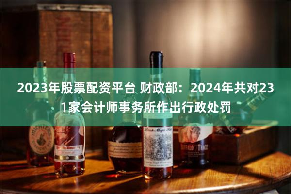2023年股票配资平台 财政部：2024年共对231家会计师事务所作出行政处罚