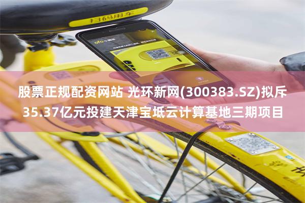 股票正规配资网站 光环新网(300383.SZ)拟斥35.37亿元投建天津宝坻云计算基地三期项目