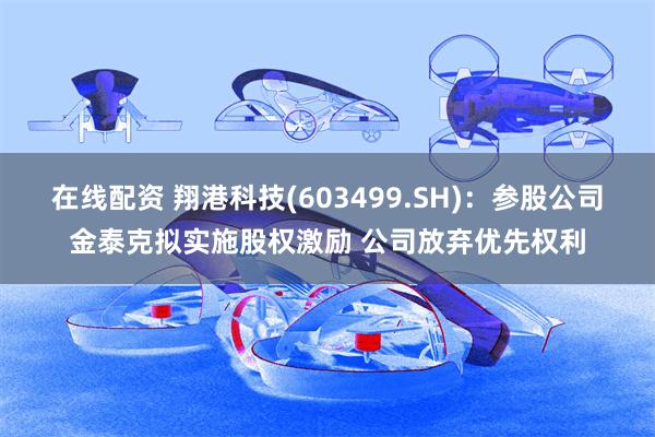 在线配资 翔港科技(603499.SH)：参股公司金泰克拟实施股权激励 公司放弃优先权利