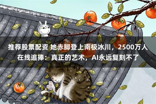 推荐股票配资 她赤脚登上南极冰川，2500万人在线追捧：真正的艺术，AI永远复刻不了