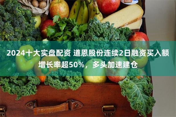 2024十大实盘配资 道恩股份连续2日融资买入额增长率超50%，多头加速建仓