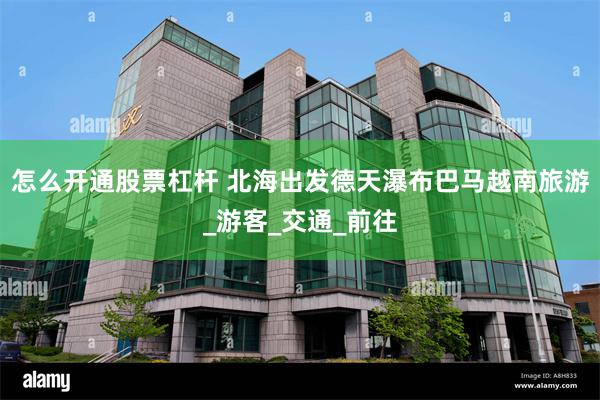 怎么开通股票杠杆 北海出发德天瀑布巴马越南旅游_游客_交通_前往
