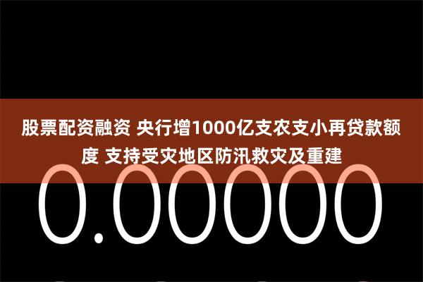 股票配资融资 央行增1000亿支农支小再贷款额度 支持受灾地区防汛救灾及重建