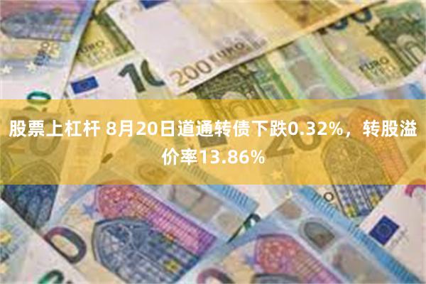 股票上杠杆 8月20日道通转债下跌0.32%，转股溢价率13.86%