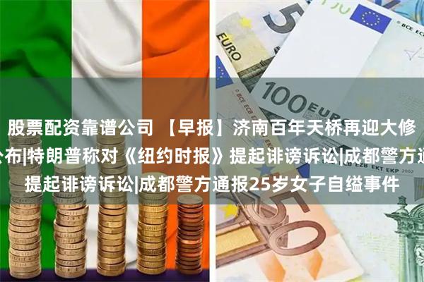 股票配资靠谱公司 【早报】济南百年天桥再迎大修，房屋征收补偿方案公布|特朗普称对《纽约时报》提起诽谤诉讼|成都警方通报25岁女子自缢事件