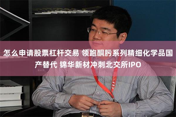 怎么申请股票杠杆交易 领跑酮肟系列精细化学品国产替代 锦华新材冲刺北交所IPO