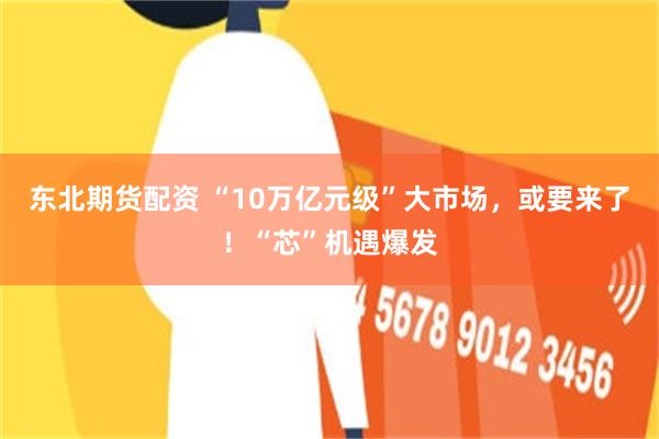 东北期货配资 “10万亿元级”大市场，或要来了！“芯”机遇爆发