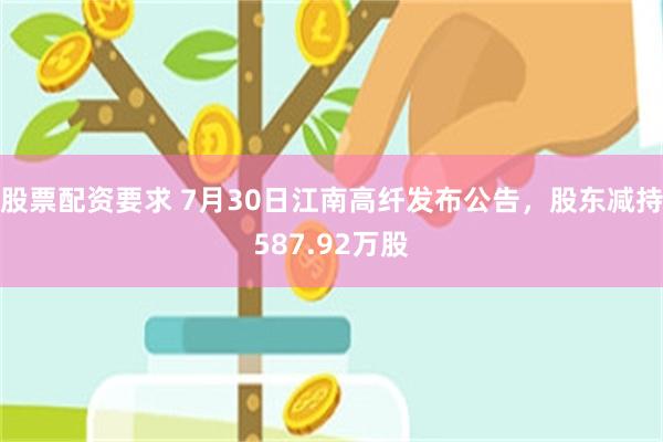 股票配资要求 7月30日江南高纤发布公告，股东减持587.92万股