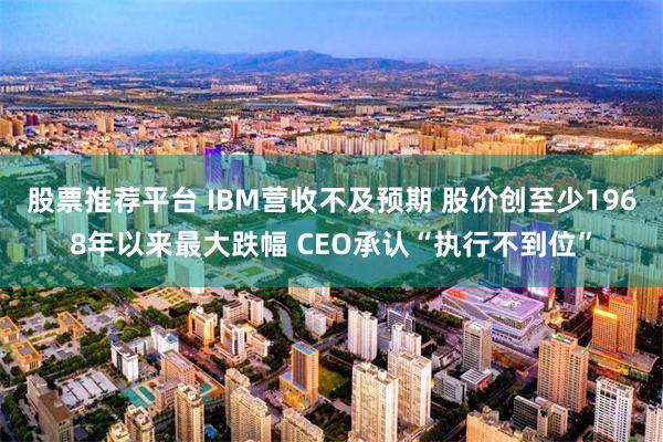 股票推荐平台 IBM营收不及预期 股价创至少1968年以来最大跌幅 CEO承认“执行不到位”