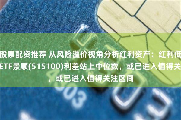 股票配资推荐 从风险溢价视角分析红利资产：红利低波100ETF景顺(515100)利差站上中位数，或已进入值得关注区间