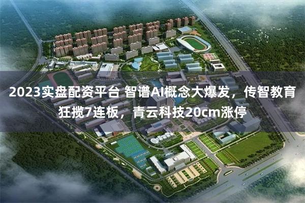 2023实盘配资平台 智谱AI概念大爆发，传智教育狂揽7连板，青云科技20cm涨停