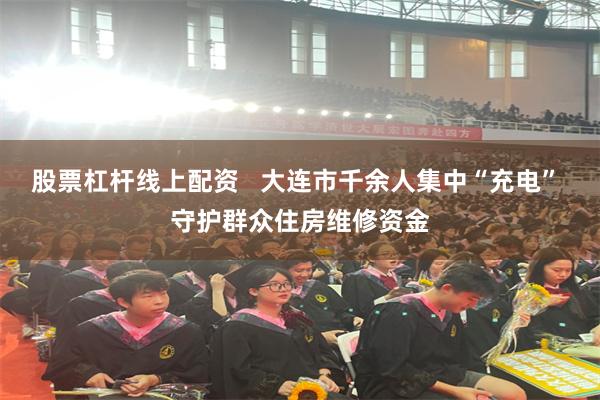股票杠杆线上配资   大连市千余人集中“充电” 守护群众住房维修资金
