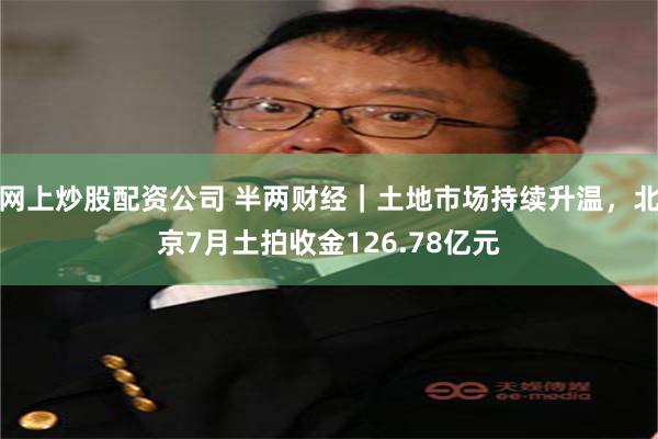 网上炒股配资公司 半两财经｜土地市场持续升温，北京7月土拍收金126.78亿元