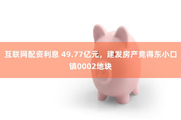 互联网配资利息 49.77亿元，建发房产竞得东小口镇0002地块