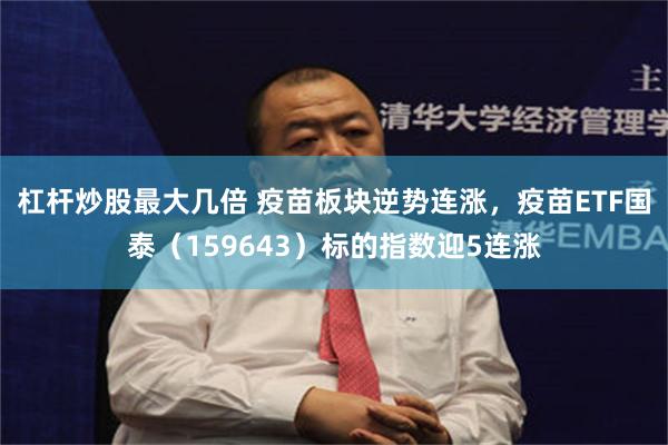 杠杆炒股最大几倍 疫苗板块逆势连涨，疫苗ETF国泰（159643）标的指数迎5连涨
