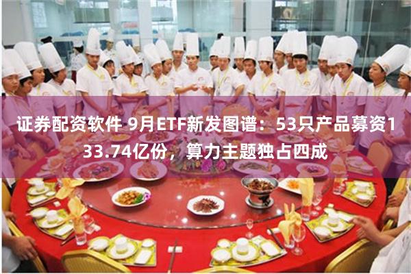 证券配资软件 9月ETF新发图谱：53只产品募资133.74亿份，算力主题独占四成