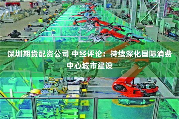 深圳期货配资公司 中经评论：持续深化国际消费中心城市建设