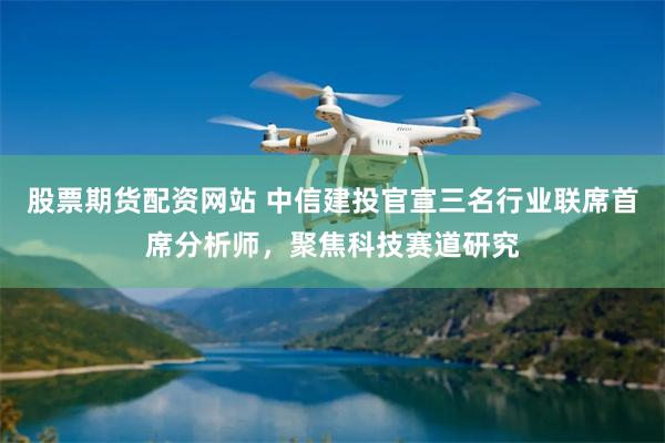 股票期货配资网站 中信建投官宣三名行业联席首席分析师，聚焦科技赛道研究