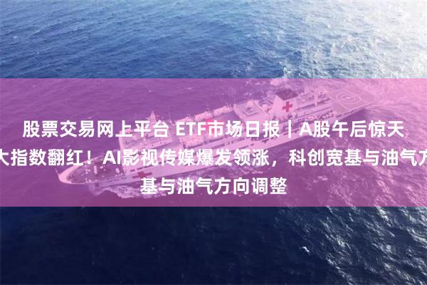 股票交易网上平台 ETF市场日报｜A股午后惊天逆转三大指数翻红！AI影视传媒爆发领涨，科创宽基与油气方向调整