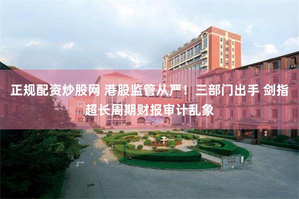 正规配资炒股网 港股监管从严！三部门出手 剑指超长周期财报审计乱象